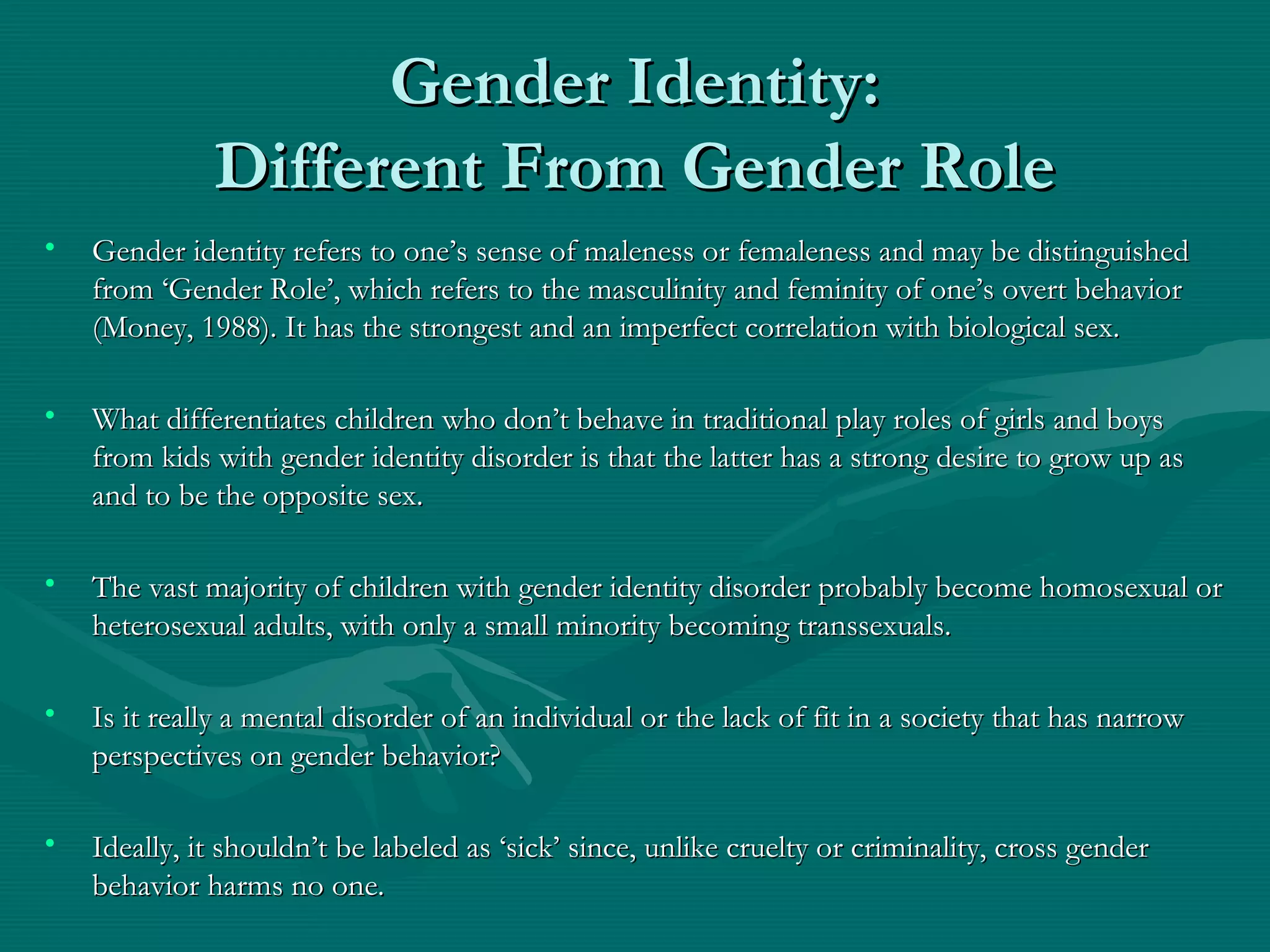 Gender Identity:Gender Identity:
Different From Gender RoleDifferent From Gender Role
• Gender identity refers to one’s sense of maleness or femaleness and may be distinguishedGender identity refers to one’s sense of maleness or femaleness and may be distinguished
from ‘Gender Role’, which refers to the masculinity and feminity of one’s overt behaviorfrom ‘Gender Role’, which refers to the masculinity and feminity of one’s overt behavior
(Money, 1988). It has the strongest and an imperfect correlation with biological sex.(Money, 1988). It has the strongest and an imperfect correlation with biological sex.
• What differentiates children who don’t behave in traditional play roles of girls and boysWhat differentiates children who don’t behave in traditional play roles of girls and boys
from kids with gender identity disorder is that the latter has a strong desire to grow up asfrom kids with gender identity disorder is that the latter has a strong desire to grow up as
and to be the opposite sex.and to be the opposite sex.
• The vast majority of children with gender identity disorder probably become homosexual orThe vast majority of children with gender identity disorder probably become homosexual or
heterosexual adults, with only a small minority becoming transsexuals.heterosexual adults, with only a small minority becoming transsexuals.
• Is it really a mental disorder of an individual or the lack of fit in a society that has narrowIs it really a mental disorder of an individual or the lack of fit in a society that has narrow
perspectives on gender behavior?perspectives on gender behavior?
• Ideally, it shouldn’t be labeled as ‘sick’ since, unlike cruelty or criminality, cross genderIdeally, it shouldn’t be labeled as ‘sick’ since, unlike cruelty or criminality, cross gender
behavior harms no one.behavior harms no one.
 