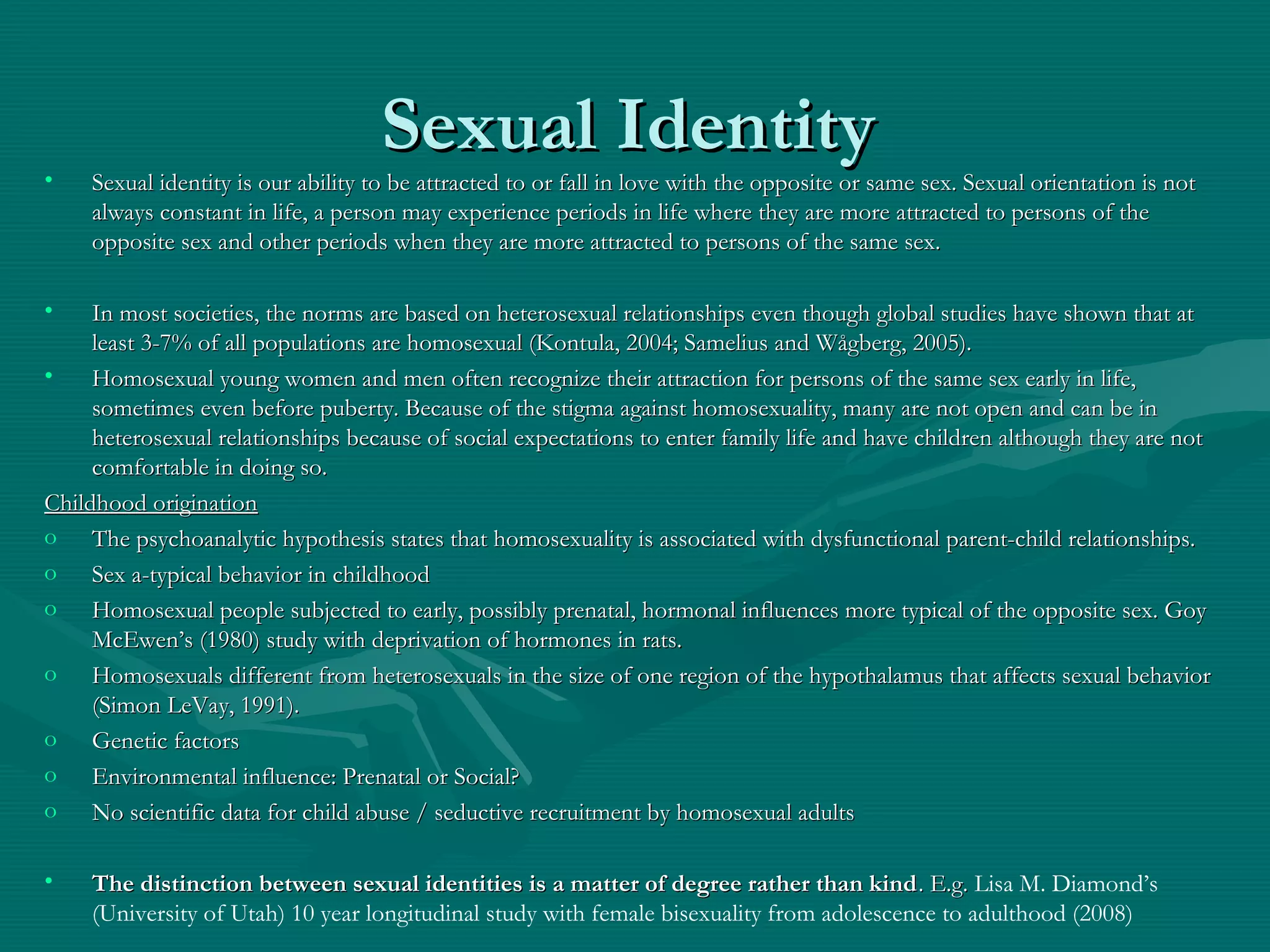 Sexual IdentitySexual Identity
• Sexual identity is our ability to be attracted to or fall in love with the opposite or same sex. Sexual orientation is notSexual identity is our ability to be attracted to or fall in love with the opposite or same sex. Sexual orientation is not
always constant in life, a person may experience periods in life where they are more attracted to persons of thealways constant in life, a person may experience periods in life where they are more attracted to persons of the
opposite sex and other periods when they are more attracted to persons of the same sex.opposite sex and other periods when they are more attracted to persons of the same sex.
• In most societies, the norms are based on heterosexual relationships even though global studies have shown that atIn most societies, the norms are based on heterosexual relationships even though global studies have shown that at
least 3-7% of all populations are homosexual (Kontula, 2004; Samelius and Wågberg, 2005).least 3-7% of all populations are homosexual (Kontula, 2004; Samelius and Wågberg, 2005).
• Homosexual young women and men often recognize their attraction for persons of the same sex early in life,Homosexual young women and men often recognize their attraction for persons of the same sex early in life,
sometimes even before puberty. Because of the stigma against homosexuality, many are not open and can be insometimes even before puberty. Because of the stigma against homosexuality, many are not open and can be in
heterosexual relationships because of social expectations to enter family life and have children although they are notheterosexual relationships because of social expectations to enter family life and have children although they are not
comfortable in doing so.comfortable in doing so.
Childhood originationChildhood origination
o The psychoanalytic hypothesis states that homosexuality is associated with dysfunctional parent-child relationships.The psychoanalytic hypothesis states that homosexuality is associated with dysfunctional parent-child relationships.
o Sex a-typical behavior in childhoodSex a-typical behavior in childhood
o Homosexual people subjected to early, possibly prenatal, hormonal influences more typical of the opposite sex. GoyHomosexual people subjected to early, possibly prenatal, hormonal influences more typical of the opposite sex. Goy
McEwen’s (1980) study with deprivation of hormones in rats.McEwen’s (1980) study with deprivation of hormones in rats.
o Homosexuals different from heterosexuals in the size of one region of the hypothalamus that affects sexual behaviorHomosexuals different from heterosexuals in the size of one region of the hypothalamus that affects sexual behavior
(Simon LeVay, 1991).(Simon LeVay, 1991).
o Genetic factorsGenetic factors
o Environmental influence: Prenatal or Social?Environmental influence: Prenatal or Social?
o No scientific data for child abuse / seductive recruitment by homosexual adultsNo scientific data for child abuse / seductive recruitment by homosexual adults
• The distinction between sexual identities is a matter of degree rather than kindThe distinction between sexual identities is a matter of degree rather than kind. E.g.. E.g. Lisa M. Diamond’s
(University of Utah) 10 year longitudinal study with female bisexuality from adolescence to adulthood (2008)
 