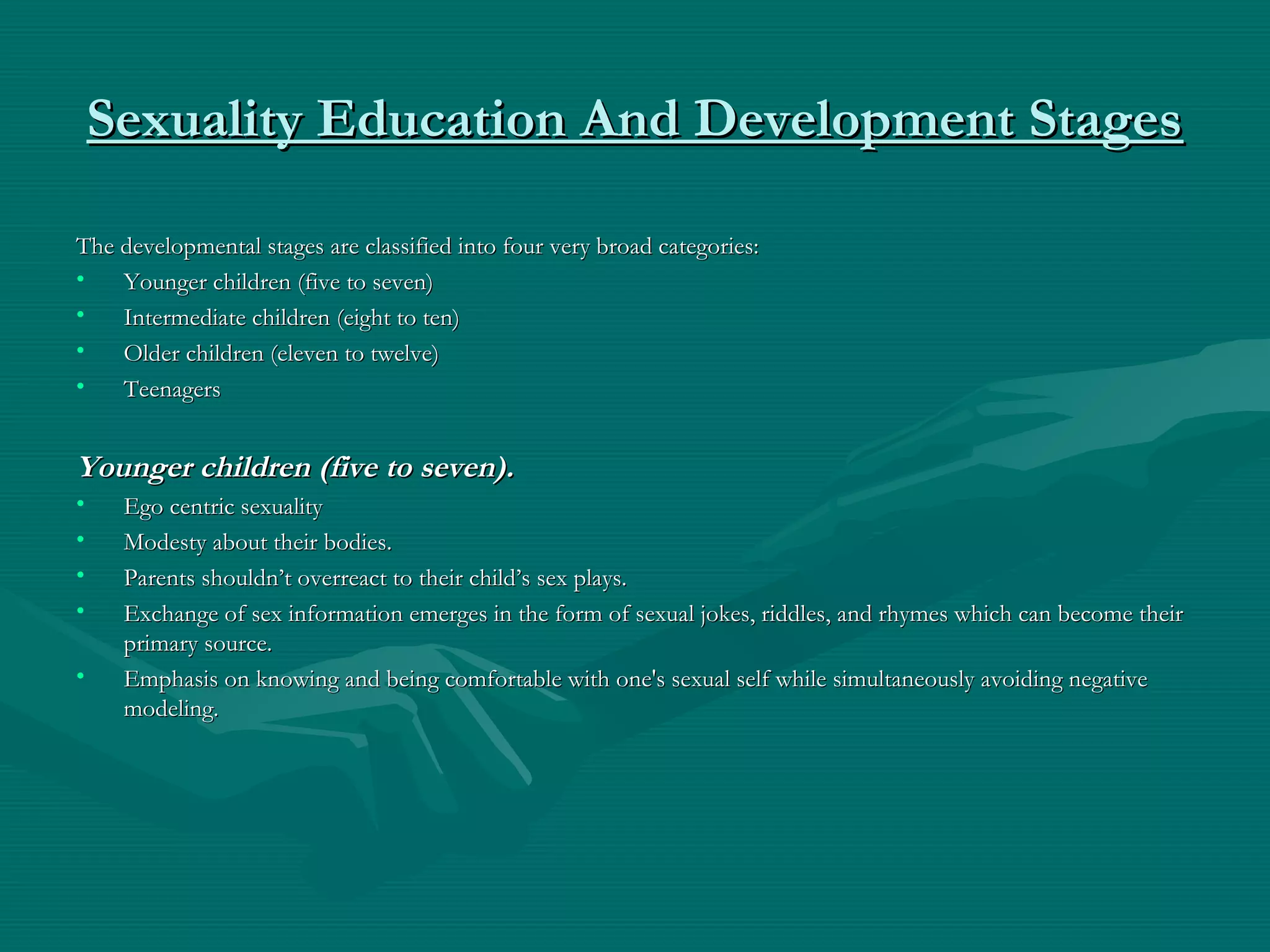 Sexuality Education And Development StagesSexuality Education And Development Stages
The developmental stages are classified into four very broad categories:The developmental stages are classified into four very broad categories:
• Younger children (five to seven)Younger children (five to seven)
• Intermediate children (eight to ten)Intermediate children (eight to ten)
• Older children (eleven to twelve)Older children (eleven to twelve)
• TeenagersTeenagers
Younger children (five to seven).Younger children (five to seven).
• Ego centric sexualityEgo centric sexuality
• Modesty about their bodies.Modesty about their bodies.
• Parents shouldn’t overreact to their child’s sex plays.Parents shouldn’t overreact to their child’s sex plays.
• Exchange of sex information emerges in the form of sexual jokes, riddles, and rhymes which can become theirExchange of sex information emerges in the form of sexual jokes, riddles, and rhymes which can become their
primary source.primary source.
• Emphasis on knowing and being comfortable with one's sexual self while simultaneously avoiding negativeEmphasis on knowing and being comfortable with one's sexual self while simultaneously avoiding negative
modeling.modeling.
 