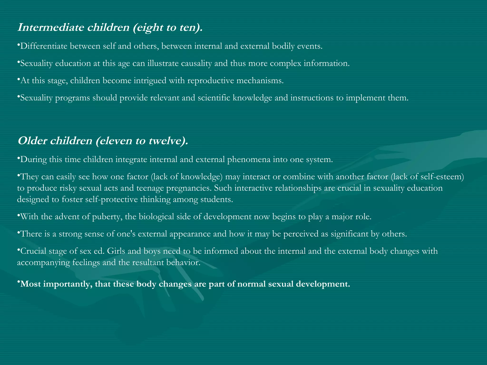 Intermediate children (eight to ten).
•Differentiate between self and others, between internal and external bodily events.
•Sexuality education at this age can illustrate causality and thus more complex information.
•At this stage, children become intrigued with reproductive mechanisms.
•Sexuality programs should provide relevant and scientific knowledge and instructions to implement them.
Older children (eleven to twelve).
•During this time children integrate internal and external phenomena into one system.
•They can easily see how one factor (lack of knowledge) may interact or combine with another factor (lack of self-esteem)
to produce risky sexual acts and teenage pregnancies. Such interactive relationships are crucial in sexuality education
designed to foster self-protective thinking among students.
•With the advent of puberty, the biological side of development now begins to play a major role.
•There is a strong sense of one's external appearance and how it may be perceived as significant by others.
•Crucial stage of sex ed. Girls and boys need to be informed about the internal and the external body changes with
accompanying feelings and the resultant behavior.
•Most importantly, that these body changes are part of normal sexual development.
 