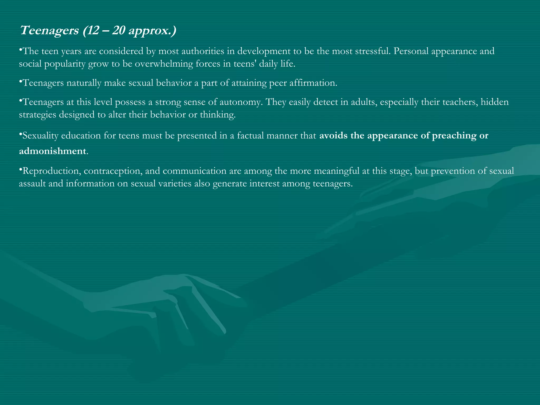 Teenagers (12 – 20 approx.)
•The teen years are considered by most authorities in development to be the most stressful. Personal appearance and
social popularity grow to be overwhelming forces in teens' daily life.
•Teenagers naturally make sexual behavior a part of attaining peer affirmation.
•Teenagers at this level possess a strong sense of autonomy. They easily detect in adults, especially their teachers, hidden
strategies designed to alter their behavior or thinking.
•Sexuality education for teens must be presented in a factual manner that avoids the appearance of preaching or
admonishment.
•Reproduction, contraception, and communication are among the more meaningful at this stage, but prevention of sexual
assault and information on sexual varieties also generate interest among teenagers.
 
