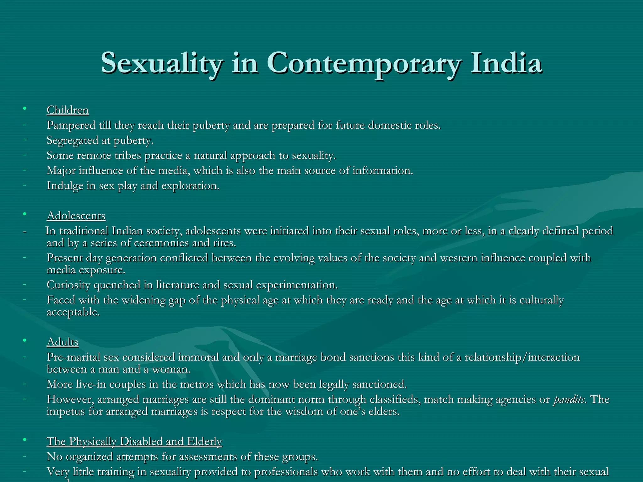 Sexuality in Contemporary IndiaSexuality in Contemporary India
• ChildrenChildren
- Pampered till they reach their puberty and are prepared for future domestic roles.Pampered till they reach their puberty and are prepared for future domestic roles.
- Segregated at puberty.Segregated at puberty.
- Some remote tribes practice a natural approach to sexuality.Some remote tribes practice a natural approach to sexuality.
- Major influence of the media, which is also the main source of information.Major influence of the media, which is also the main source of information.
- Indulge in sex play and exploration.Indulge in sex play and exploration.
• AdolescentsAdolescents
- In traditional Indian society, adolescents were initiated into their sexual roles, more or less, in a clearly defined period- In traditional Indian society, adolescents were initiated into their sexual roles, more or less, in a clearly defined period
and by a series of ceremonies and rites.and by a series of ceremonies and rites.
- Present day generation conflicted between the evolving values of the society and western influence coupled withPresent day generation conflicted between the evolving values of the society and western influence coupled with
media exposure.media exposure.
- Curiosity quenched in literature and sexual experimentation.Curiosity quenched in literature and sexual experimentation.
- Faced with the widening gap of the physical age at which they are ready and the age at which it is culturallyFaced with the widening gap of the physical age at which they are ready and the age at which it is culturally
acceptable.acceptable.
• AdultsAdults
- Pre-marital sex considered immoral and only a marriage bond sanctions this kind of a relationship/interactionPre-marital sex considered immoral and only a marriage bond sanctions this kind of a relationship/interaction
between a man and a woman.between a man and a woman.
- More live-in couples in the metros which has now been legally sanctioned.More live-in couples in the metros which has now been legally sanctioned.
- However, arranged marriages are still the dominant norm through classifieds, match making agencies orHowever, arranged marriages are still the dominant norm through classifieds, match making agencies or panditspandits. The. The
impetus for arranged marriages is respect for the wisdom of one’s elders.impetus for arranged marriages is respect for the wisdom of one’s elders.
• The Physically Disabled and ElderlyThe Physically Disabled and Elderly
- No organized attempts for assessments of these groups.No organized attempts for assessments of these groups.
- Very little training in sexuality provided to professionals who work with them and no effort to deal with their sexualVery little training in sexuality provided to professionals who work with them and no effort to deal with their sexual
 