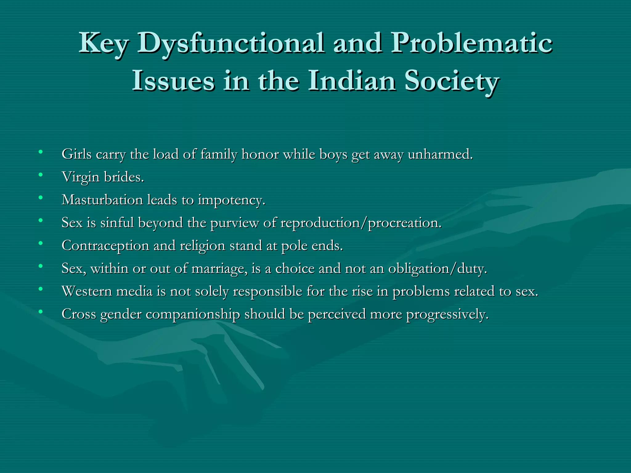 Key Dysfunctional and ProblematicKey Dysfunctional and Problematic
Issues in the Indian SocietyIssues in the Indian Society
• Girls carry the load of family honor while boys get away unharmed.Girls carry the load of family honor while boys get away unharmed.
• Virgin brides.Virgin brides.
• Masturbation leads to impotency.Masturbation leads to impotency.
• Sex is sinful beyond the purview of reproduction/procreation.Sex is sinful beyond the purview of reproduction/procreation.
• Contraception and religion stand at pole ends.Contraception and religion stand at pole ends.
• Sex, within or out of marriage, is a choice and not an obligation/duty.Sex, within or out of marriage, is a choice and not an obligation/duty.
• Western media is not solely responsible for the rise in problems related to sex.Western media is not solely responsible for the rise in problems related to sex.
• Cross gender companionship should be perceived more progressively.Cross gender companionship should be perceived more progressively.
 