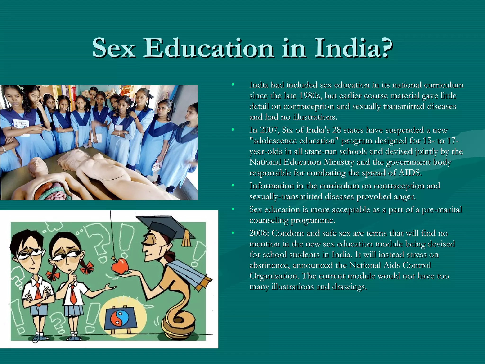 Sex Education in India?Sex Education in India?
• India had included sex education in its national curriculumIndia had included sex education in its national curriculum
since the late 1980s, but earlier course material gave littlesince the late 1980s, but earlier course material gave little
detail on contraception and sexually transmitted diseasesdetail on contraception and sexually transmitted diseases
and had no illustrations.and had no illustrations.
• In 2007, Six of India's 28 states have suspended a newIn 2007, Six of India's 28 states have suspended a new
"adolescence education" program designed for 15- to 17-"adolescence education" program designed for 15- to 17-
year-olds in all state-run schools and devised jointly by theyear-olds in all state-run schools and devised jointly by the
National Education Ministry and the government bodyNational Education Ministry and the government body
responsible for combating the spread of AIDS.responsible for combating the spread of AIDS.
• Information in the curriculum on contraception andInformation in the curriculum on contraception and
sexually-transmitted diseases provoked anger.sexually-transmitted diseases provoked anger.
• Sex education is more acceptable as a part of a pre-maritalSex education is more acceptable as a part of a pre-marital
counseling programme.counseling programme.
• 2008: Condom and safe sex are terms that will find no2008: Condom and safe sex are terms that will find no
mention in the new sex education module being devisedmention in the new sex education module being devised
for school students in India. It will instead stress onfor school students in India. It will instead stress on
abstinence, announced the National Aids Controlabstinence, announced the National Aids Control
Organization. The current module would not have tooOrganization. The current module would not have too
many illustrations and drawings.many illustrations and drawings.
 
