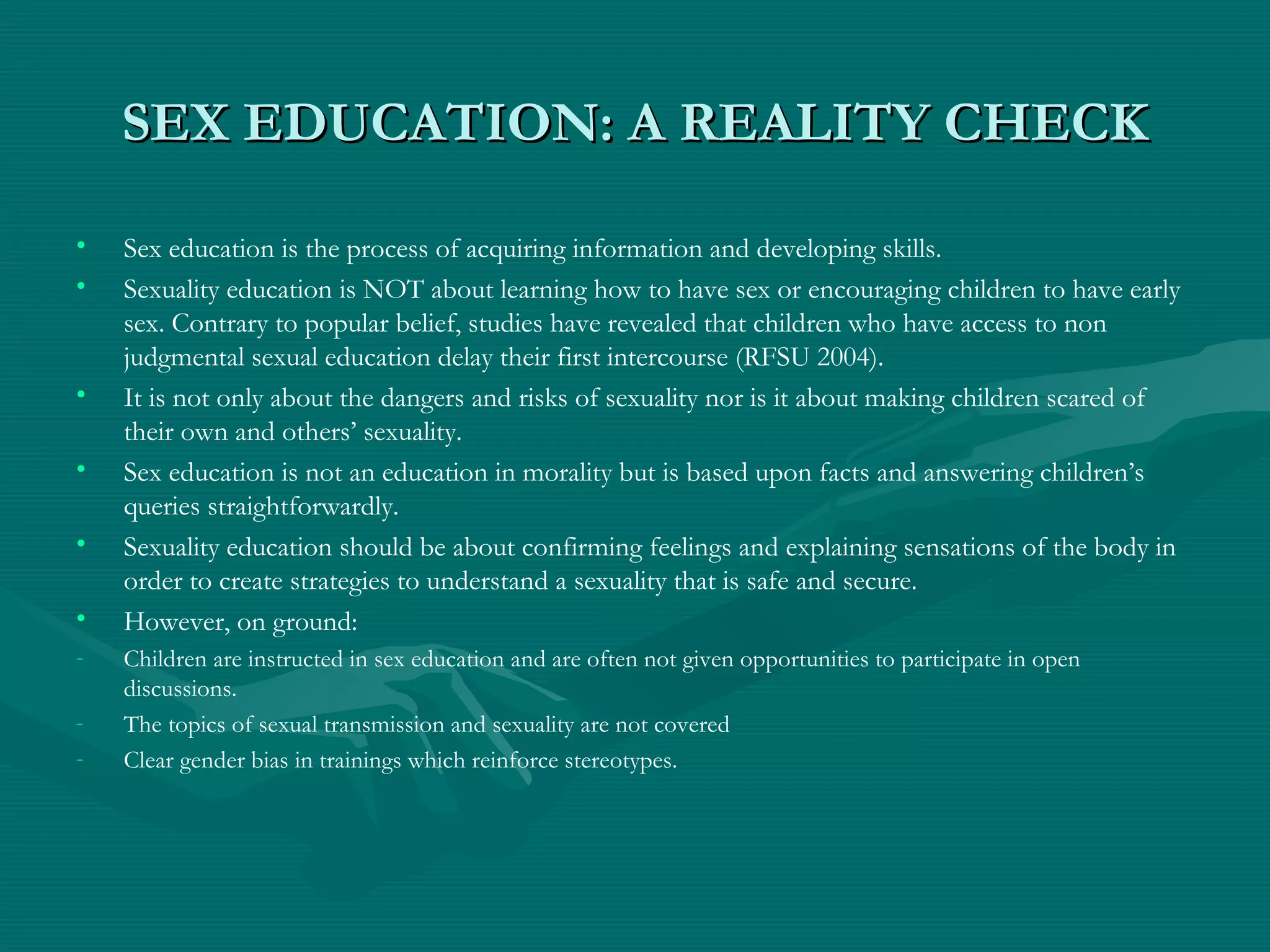 SEX EDUCATION: A REALITY CHECKSEX EDUCATION: A REALITY CHECK
• Sex education is the process of acquiring information and developing skills.
• Sexuality education is NOT about learning how to have sex or encouraging children to have early
sex. Contrary to popular belief, studies have revealed that children who have access to non
judgmental sexual education delay their first intercourse (RFSU 2004).
• It is not only about the dangers and risks of sexuality nor is it about making children scared of
their own and others’ sexuality.
• Sex education is not an education in morality but is based upon facts and answering children’s
queries straightforwardly.
• Sexuality education should be about confirming feelings and explaining sensations of the body in
order to create strategies to understand a sexuality that is safe and secure.
• However, on ground:
- Children are instructed in sex education and are often not given opportunities to participate in open
discussions.
- The topics of sexual transmission and sexuality are not covered
- Clear gender bias in trainings which reinforce stereotypes.
 