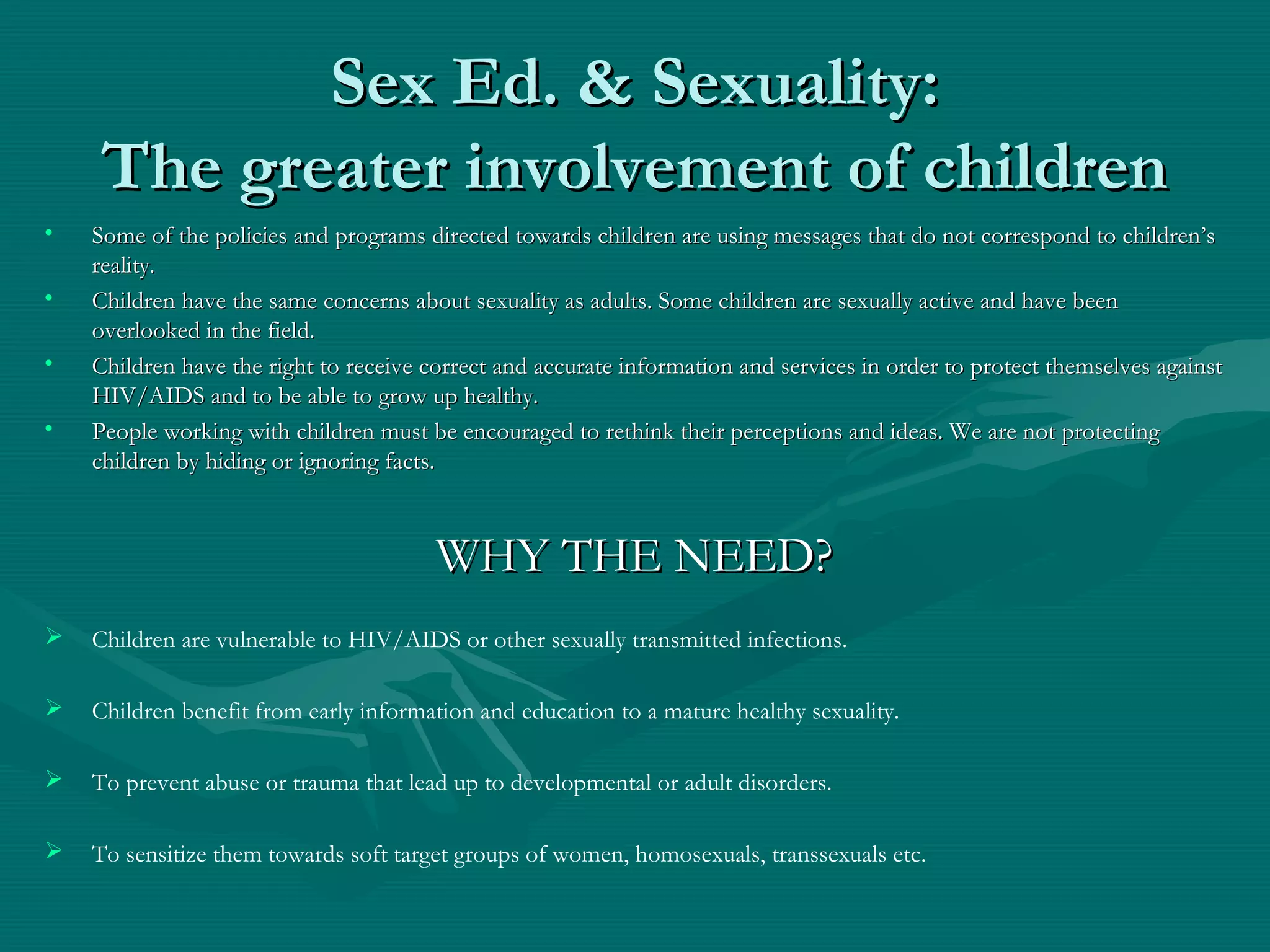 Sex Ed. & Sexuality:Sex Ed. & Sexuality:
The greater involvement of childrenThe greater involvement of children
• Some of the policies and programs directed towards children are using messages that do not correspond to children’sSome of the policies and programs directed towards children are using messages that do not correspond to children’s
reality.reality.
• Children have the same concerns about sexuality as adults. Some children are sexually active and have beenChildren have the same concerns about sexuality as adults. Some children are sexually active and have been
overlooked in the field.overlooked in the field.
• Children have the right to receive correct and accurate information and services in order to protect themselves againstChildren have the right to receive correct and accurate information and services in order to protect themselves against
HIV/AIDS and to be able to grow up healthy.HIV/AIDS and to be able to grow up healthy.
• People working with children must be encouraged to rethink their perceptions and ideas. We are not protectingPeople working with children must be encouraged to rethink their perceptions and ideas. We are not protecting
children by hiding or ignoring facts.children by hiding or ignoring facts.
WHY THE NEED?WHY THE NEED?
 Children are vulnerable to HIV/AIDS or other sexually transmitted infections.
 Children benefit from early information and education to a mature healthy sexuality.
 To prevent abuse or trauma that lead up to developmental or adult disorders.
 To sensitize them towards soft target groups of women, homosexuals, transsexuals etc.
 
