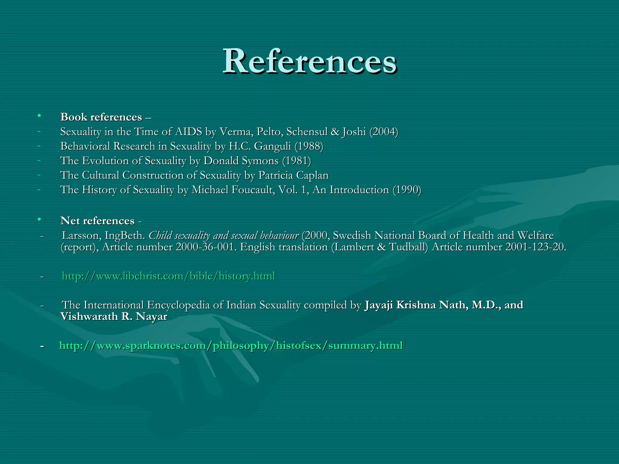 ReferencesReferences
• Book referencesBook references ––
- Sexuality in the Time of AIDS by Verma, Pelto, Schensul & Joshi (2004)Sexuality in the Time of AIDS by Verma, Pelto, Schensul & Joshi (2004)
- Behavioral Research in Sexuality by H.C. Ganguli (1988)Behavioral Research in Sexuality by H.C. Ganguli (1988)
- The Evolution of Sexuality by Donald Symons (1981)The Evolution of Sexuality by Donald Symons (1981)
- The Cultural Construction of Sexuality by Patricia CaplanThe Cultural Construction of Sexuality by Patricia Caplan
- The History of Sexuality by Michael Foucault, Vol. 1, An Introduction (1990)The History of Sexuality by Michael Foucault, Vol. 1, An Introduction (1990)
• Net referencesNet references --
- Larsson, IngBeth.- Larsson, IngBeth. Child sexuality and sexual behaviourChild sexuality and sexual behaviour (2000, Swedish National Board of Health and Welfare(2000, Swedish National Board of Health and Welfare
(report), Article number 2000-36-001. English translation (Lambert & Tudball) Article number 2001-123-20.(report), Article number 2000-36-001. English translation (Lambert & Tudball) Article number 2001-123-20.
-- http://www.libchrist.com/bible/history.htmlhttp://www.libchrist.com/bible/history.html
- The International Encyclopedia of Indian Sexuality compiled by- The International Encyclopedia of Indian Sexuality compiled by Jayaji Krishna Nath, M.D., andJayaji Krishna Nath, M.D., and
Vishwarath R. NayarVishwarath R. Nayar
-- http://http://www.sparknotes.com/philosophy/histofsex/summary.htmlwww.sparknotes.com/philosophy/histofsex/summary.html
 