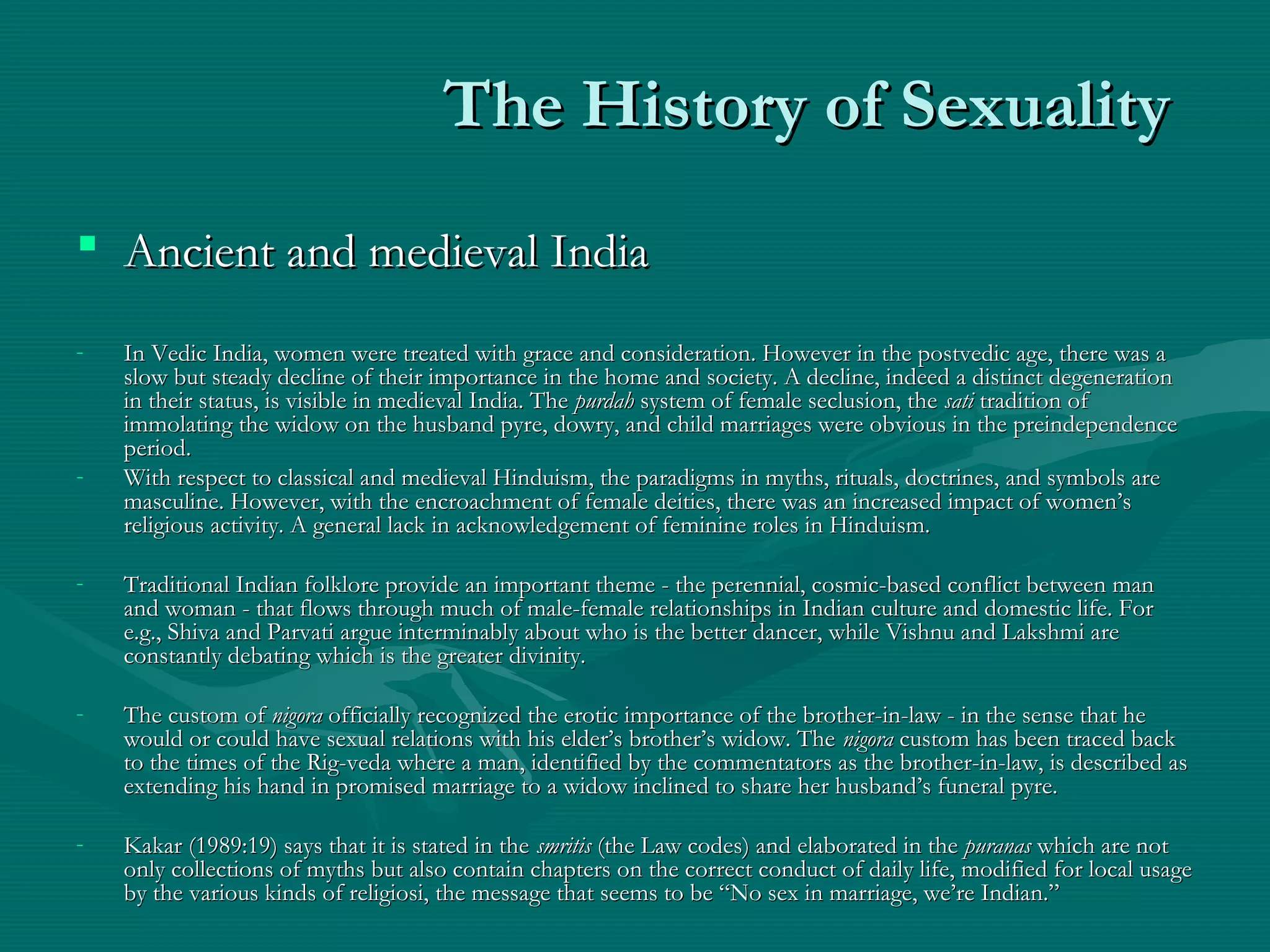 The History of SexualityThe History of Sexuality
 Ancient and medieval IndiaAncient and medieval India
- In Vedic India, women were treated with grace and consideration. However in the postvedic age, there was aIn Vedic India, women were treated with grace and consideration. However in the postvedic age, there was a
slow but steady decline of their importance in the home and society. A decline, indeed a distinct degenerationslow but steady decline of their importance in the home and society. A decline, indeed a distinct degeneration
in their status, is visible in medieval India. Thein their status, is visible in medieval India. The purdahpurdah system of female seclusion, thesystem of female seclusion, the satisati tradition oftradition of
immolating the widow on the husband pyre, dowry, and child marriages were obvious in the preindependenceimmolating the widow on the husband pyre, dowry, and child marriages were obvious in the preindependence
period.period.
- With respect to classical and medieval Hinduism, the paradigms in myths, rituals, doctrines, and symbols areWith respect to classical and medieval Hinduism, the paradigms in myths, rituals, doctrines, and symbols are
masculine. However, with the encroachment of female deities, there was an increased impact of women’smasculine. However, with the encroachment of female deities, there was an increased impact of women’s
religious activity. A general lack in acknowledgement of feminine roles in Hinduism.religious activity. A general lack in acknowledgement of feminine roles in Hinduism.
- Traditional Indian folklore provide an important theme - the perennial, cosmic-based conflict between manTraditional Indian folklore provide an important theme - the perennial, cosmic-based conflict between man
and woman - that flows through much of male-female relationships in Indian culture and domestic life. Forand woman - that flows through much of male-female relationships in Indian culture and domestic life. For
e.g., Shiva and Parvati argue interminably about who is the better dancer, while Vishnu and Lakshmi aree.g., Shiva and Parvati argue interminably about who is the better dancer, while Vishnu and Lakshmi are
constantly debating which is the greater divinity.constantly debating which is the greater divinity.
- The custom ofThe custom of nigoranigora officially recognized the erotic importance of the brother-in-law - in the sense that heofficially recognized the erotic importance of the brother-in-law - in the sense that he
would or could have sexual relations with his elder’s brother’s widow. Thewould or could have sexual relations with his elder’s brother’s widow. The nigoranigora custom has been traced backcustom has been traced back
to the times of the Rig-veda where a man, identified by the commentators as the brother-in-law, is described asto the times of the Rig-veda where a man, identified by the commentators as the brother-in-law, is described as
extending his hand in promised marriage to a widow inclined to share her husband’s funeral pyre.extending his hand in promised marriage to a widow inclined to share her husband’s funeral pyre.
- Kakar (1989:19) says that it is stated in theKakar (1989:19) says that it is stated in the smritissmritis (the Law codes) and elaborated in the(the Law codes) and elaborated in the puranaspuranas which are notwhich are not
only collections of myths but also contain chapters on the correct conduct of daily life, modified for local usageonly collections of myths but also contain chapters on the correct conduct of daily life, modified for local usage
by the various kinds of religiosi, the message that seems to be “No sex in marriage, we’re Indian.”by the various kinds of religiosi, the message that seems to be “No sex in marriage, we’re Indian.”
 