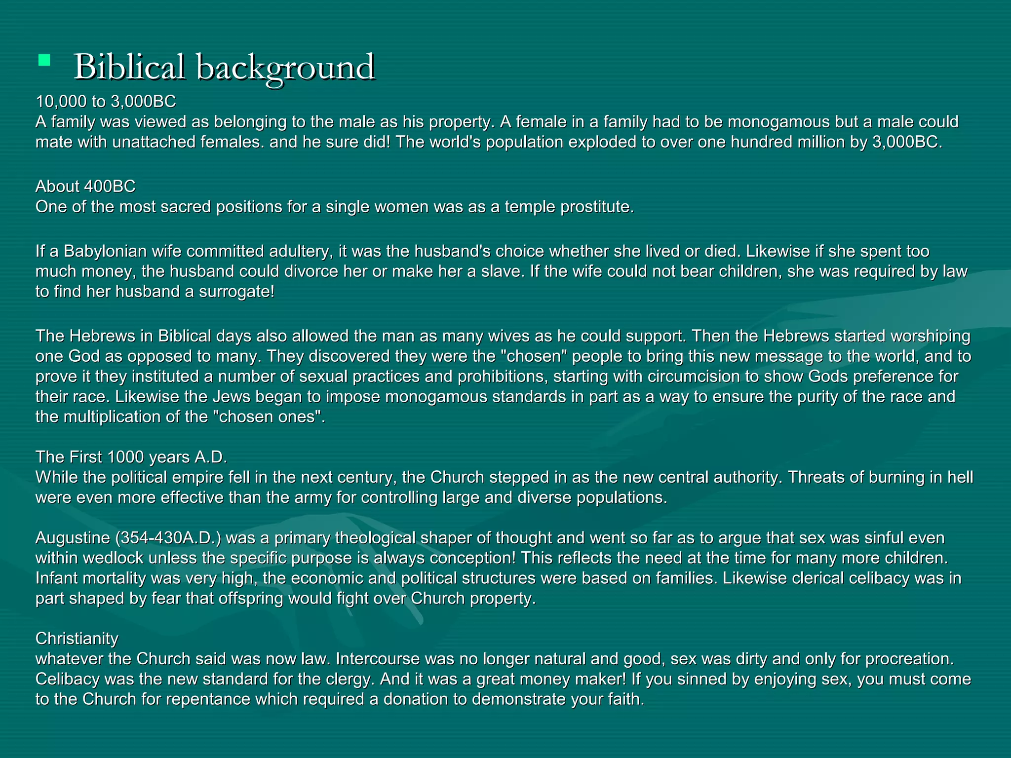  Biblical backgroundBiblical background
10,000 to 3,000BC10,000 to 3,000BC
A family was viewed as belonging to the male as his property. A female in a family had to be monogamous but a male couldA family was viewed as belonging to the male as his property. A female in a family had to be monogamous but a male could
mate with unattached females. and he sure did! The world's population exploded to over one hundred million by 3,000BC.mate with unattached females. and he sure did! The world's population exploded to over one hundred million by 3,000BC.
About 400BCAbout 400BC
One of the most sacred positions for a single women was as a temple prostitute.One of the most sacred positions for a single women was as a temple prostitute.
If a Babylonian wife committed adultery, it was the husband's choice whether she lived or died. Likewise if she spent tooIf a Babylonian wife committed adultery, it was the husband's choice whether she lived or died. Likewise if she spent too
much money, the husband could divorce her or make her a slave. If the wife could not bear children, she was required by lawmuch money, the husband could divorce her or make her a slave. If the wife could not bear children, she was required by law
to find her husband a surrogate!to find her husband a surrogate!
The Hebrews in Biblical days also allowed the man as many wives as he could support. Then the Hebrews started worshipingThe Hebrews in Biblical days also allowed the man as many wives as he could support. Then the Hebrews started worshiping
one God as opposed to many. They discovered they were the "chosen" people to bring this new message to the world, and toone God as opposed to many. They discovered they were the "chosen" people to bring this new message to the world, and to
prove it they instituted a number of sexual practices and prohibitions, starting with circumcision to show Gods preference forprove it they instituted a number of sexual practices and prohibitions, starting with circumcision to show Gods preference for
their race. Likewise the Jews began to impose monogamous standards in part as a way to ensure the purity of the race andtheir race. Likewise the Jews began to impose monogamous standards in part as a way to ensure the purity of the race and
the multiplication of the "chosen ones".the multiplication of the "chosen ones".
The First 1000 years A.D.The First 1000 years A.D.
While the political empire fell in the next century, the Church stepped in as the new central authority. Threats of burning in hellWhile the political empire fell in the next century, the Church stepped in as the new central authority. Threats of burning in hell
were even more effective than the army for controlling large and diverse populations.were even more effective than the army for controlling large and diverse populations.
Augustine (354-430A.D.) was a primary theological shaper of thought and went so far as to argue that sex was sinful evenAugustine (354-430A.D.) was a primary theological shaper of thought and went so far as to argue that sex was sinful even
within wedlock unless the specific purpose is always conception! This reflects the need at the time for many more children.within wedlock unless the specific purpose is always conception! This reflects the need at the time for many more children.
Infant mortality was very high, the economic and political structures were based on families. Likewise clerical celibacy was inInfant mortality was very high, the economic and political structures were based on families. Likewise clerical celibacy was in
part shaped by fear that offspring would fight over Church property.part shaped by fear that offspring would fight over Church property.
ChristianityChristianity
whatever the Church said was now law. Intercourse was no longer natural and good, sex was dirty and only for procreation.whatever the Church said was now law. Intercourse was no longer natural and good, sex was dirty and only for procreation.
Celibacy was the new standard for the clergy. And it was a great money maker! If you sinned by enjoying sex, you must comeCelibacy was the new standard for the clergy. And it was a great money maker! If you sinned by enjoying sex, you must come
to the Church for repentance which required a donation to demonstrate your faith.to the Church for repentance which required a donation to demonstrate your faith.
 