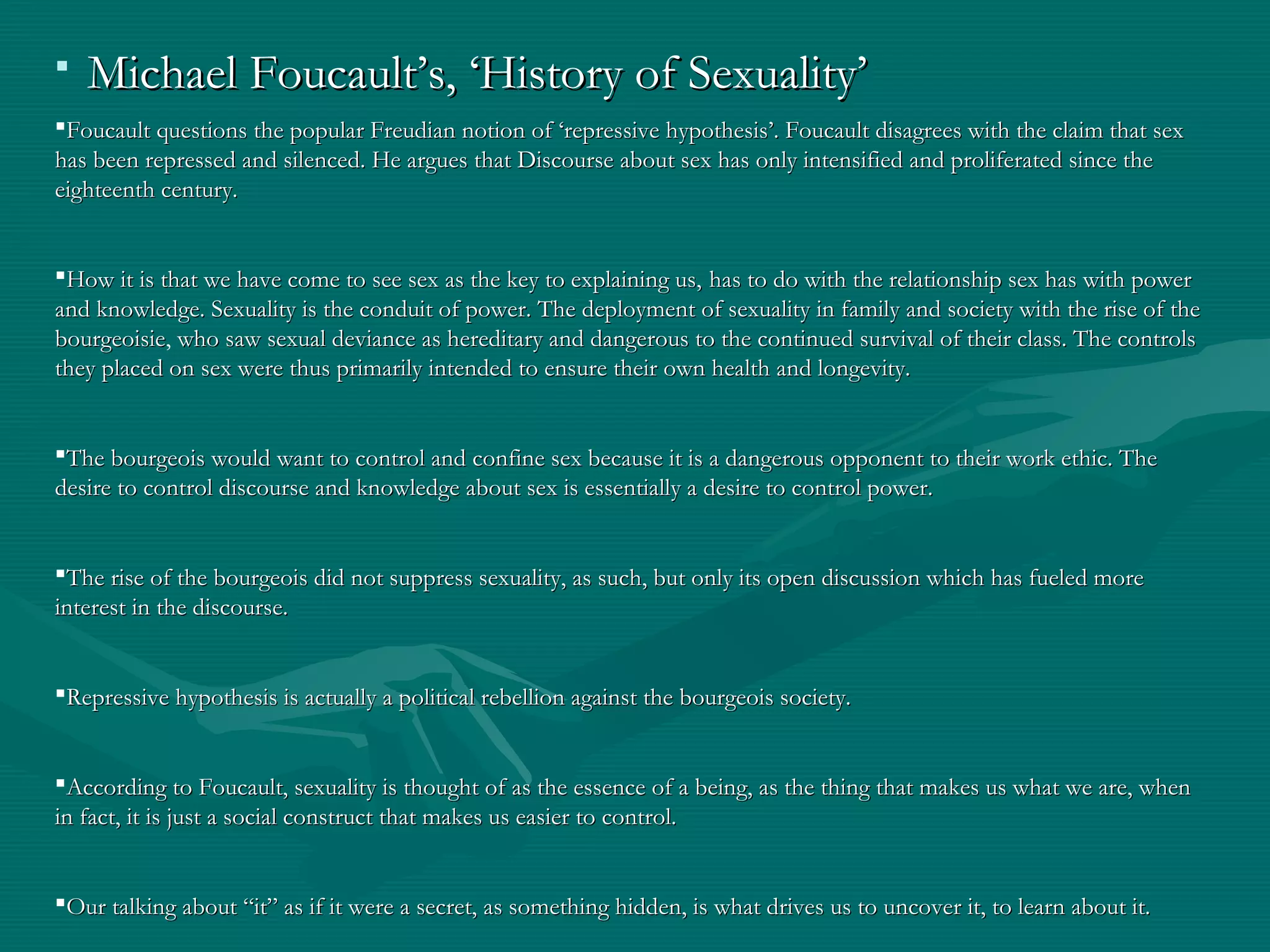  Michael Foucault’s, ‘History of Sexuality’Michael Foucault’s, ‘History of Sexuality’
Foucault questions the popular Freudian notion of ‘repressive hypothesis’. Foucault disagrees with the claim that sexFoucault questions the popular Freudian notion of ‘repressive hypothesis’. Foucault disagrees with the claim that sex
has been repressed and silenced. He argues that Discourse about sex has only intensified and proliferated since thehas been repressed and silenced. He argues that Discourse about sex has only intensified and proliferated since the
eighteenth century.eighteenth century.
How it is that we have come to see sex as the key to explaining us,How it is that we have come to see sex as the key to explaining us, has to do with the relationship sex has with powerhas to do with the relationship sex has with power
and knowledge. Sexuality is the conduit of power. The deployment of sexuality in family and society with the rise of theand knowledge. Sexuality is the conduit of power. The deployment of sexuality in family and society with the rise of the
bourgeoisiebourgeoisie, who saw sexual deviance as hereditary and dangerous to the continued survival of their class. The controlswho saw sexual deviance as hereditary and dangerous to the continued survival of their class. The controls
they placed on sex were thus primarily intended to ensure their own health and longevity.they placed on sex were thus primarily intended to ensure their own health and longevity.
The bourgeois would want to control and confine sex because it is a dangerous opponent to their work ethic. TheThe bourgeois would want to control and confine sex because it is a dangerous opponent to their work ethic. The
desire to control discourse and knowledge about sex is essentially a desire to control power.desire to control discourse and knowledge about sex is essentially a desire to control power.
The rise of the bourgeois did not suppress sexuality, as such, but only its open discussion which has fueled moreThe rise of the bourgeois did not suppress sexuality, as such, but only its open discussion which has fueled more
interest in the discourse.interest in the discourse.
Repressive hypothesis is actually a political rebellion against the bourgeois society.Repressive hypothesis is actually a political rebellion against the bourgeois society.
According to Foucault, sexuality is thought of as the essence of a being, as the thing that makes us what we are, whenAccording to Foucault, sexuality is thought of as the essence of a being, as the thing that makes us what we are, when
in fact, it is just a social construct that makes us easier to control.in fact, it is just a social construct that makes us easier to control.
Our talking about “it” as if it were a secret, as something hidden, is what drives us to uncover it, to learn about it.Our talking about “it” as if it were a secret, as something hidden, is what drives us to uncover it, to learn about it.
  
 