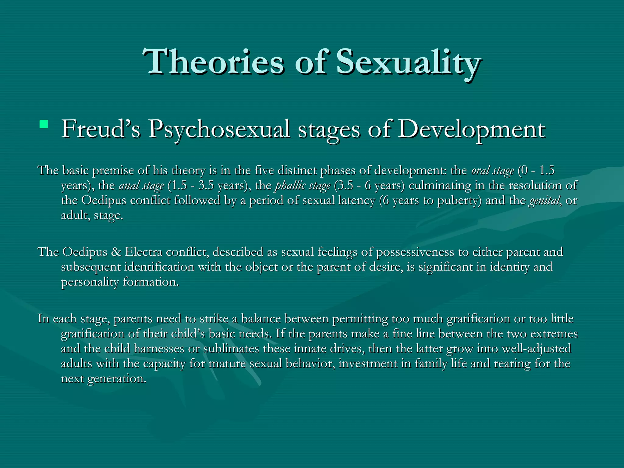 Theories of SexualityTheories of Sexuality
 Freud’s Psychosexual stages of DevelopmentFreud’s Psychosexual stages of Development
The basic premise of his theory is in the five distinct phases of development: theThe basic premise of his theory is in the five distinct phases of development: the oral stageoral stage (0 - 1.5(0 - 1.5
years), theyears), the anal stageanal stage (1.5 - 3.5 years), the(1.5 - 3.5 years), the phallic stagephallic stage (3.5 - 6 years) culminating in the resolution of(3.5 - 6 years) culminating in the resolution of
the Oedipus conflict followed by a period of sexual latency (6 years to puberty) and thethe Oedipus conflict followed by a period of sexual latency (6 years to puberty) and the genitalgenital, or, or
adult, stage.adult, stage.
The Oedipus & Electra conflict, described as sexual feelings of possessiveness to either parent andThe Oedipus & Electra conflict, described as sexual feelings of possessiveness to either parent and
subsequent identification with the object or the parent of desire, is significant in identity andsubsequent identification with the object or the parent of desire, is significant in identity and
personality formation.personality formation.
In each stage, parents need to strike a balance between permitting too much gratification or too littleIn each stage, parents need to strike a balance between permitting too much gratification or too little
gratification of their child’s basic needs. If the parents make a fine line between the two extremesgratification of their child’s basic needs. If the parents make a fine line between the two extremes
and the child harnesses or sublimates these innate drives, then the latter grow into well-adjustedand the child harnesses or sublimates these innate drives, then the latter grow into well-adjusted
adults with the capacity for mature sexual behavior, investment in family life and rearing for theadults with the capacity for mature sexual behavior, investment in family life and rearing for the
next generation.next generation.
 