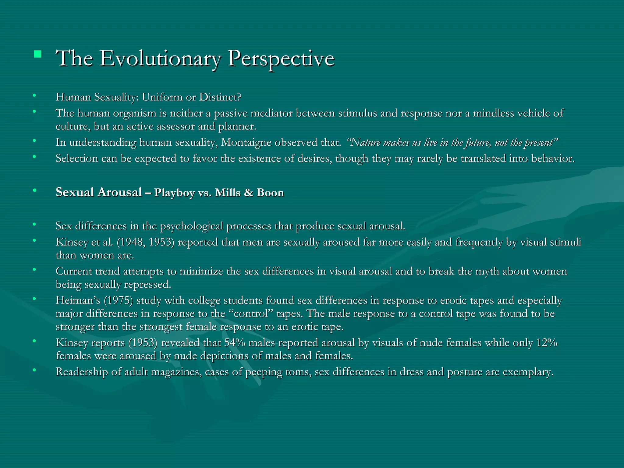 The Evolutionary PerspectiveThe Evolutionary Perspective
• Human Sexuality: Uniform or Distinct?Human Sexuality: Uniform or Distinct?
• The human organism is neither a passive mediator between stimulus and response nor a mindless vehicle ofThe human organism is neither a passive mediator between stimulus and response nor a mindless vehicle of
culture, but an active assessor and planner.culture, but an active assessor and planner.
• In understanding human sexuality, Montaigne observed that.In understanding human sexuality, Montaigne observed that. “Nature makes us live in the future, not the present”“Nature makes us live in the future, not the present”
• Selection can be expected to favor the existence of desires, though they may rarely be translated into behavior.Selection can be expected to favor the existence of desires, though they may rarely be translated into behavior.
• Sexual ArousalSexual Arousal – Playboy vs. Mills & Boon– Playboy vs. Mills & Boon
• Sex differences in the psychological processes that produce sexual arousal.Sex differences in the psychological processes that produce sexual arousal.
• Kinsey et al. (1948, 1953) reported that men are sexually aroused far more easily and frequently by visual stimuliKinsey et al. (1948, 1953) reported that men are sexually aroused far more easily and frequently by visual stimuli
than women are.than women are.
• Current trend attempts to minimize the sex differences in visual arousal and to break the myth about womenCurrent trend attempts to minimize the sex differences in visual arousal and to break the myth about women
being sexually repressed.being sexually repressed.
• Heiman’s (1975) study with college students found sex differences in response to erotic tapes and especiallyHeiman’s (1975) study with college students found sex differences in response to erotic tapes and especially
major differences in response to the “control” tapes. The male response to a control tape was found to bemajor differences in response to the “control” tapes. The male response to a control tape was found to be
stronger than the strongest female response to an erotic tape.stronger than the strongest female response to an erotic tape.
• Kinsey reports (1953) revealed that 54% males reported arousal by visuals of nude females while only 12%Kinsey reports (1953) revealed that 54% males reported arousal by visuals of nude females while only 12%
females were aroused by nude depictions of males and females.females were aroused by nude depictions of males and females.
• Readership of adult magazines, cases of peeping toms, sex differences in dress and posture are exemplary.Readership of adult magazines, cases of peeping toms, sex differences in dress and posture are exemplary.
 
