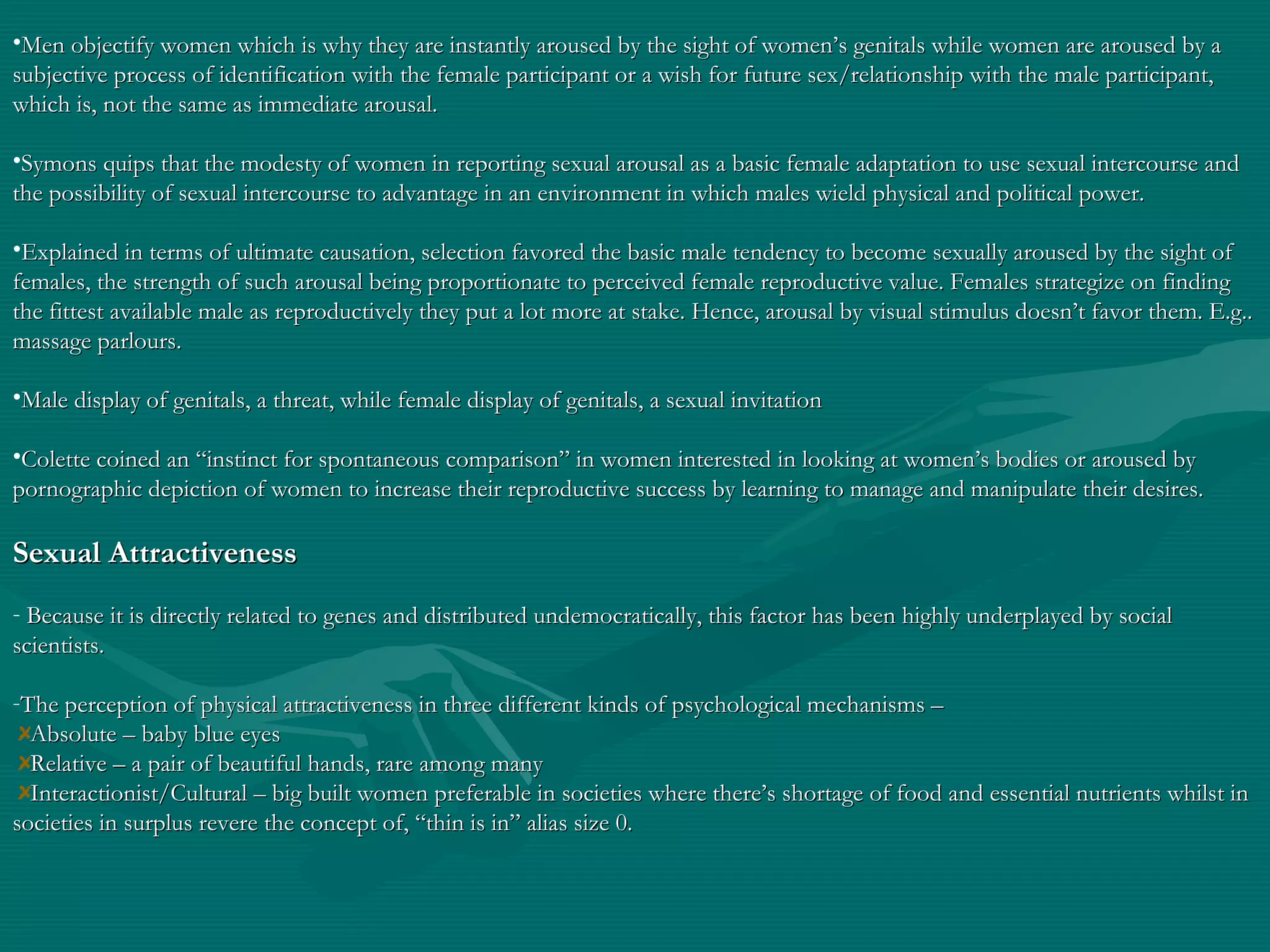 •Men objectify women which is why they are instantly aroused by the sight of women’s genitals while women are aroused by aMen objectify women which is why they are instantly aroused by the sight of women’s genitals while women are aroused by a
subjective process of identification with the female participant or a wish for future sex/relationship with the male participant,subjective process of identification with the female participant or a wish for future sex/relationship with the male participant,
which is, not the same as immediate arousal.which is, not the same as immediate arousal.
•SymonsSymons quips that the modesty of women in reporting sexual arousal as a basic female adaptation to use sexual intercourse andquips that the modesty of women in reporting sexual arousal as a basic female adaptation to use sexual intercourse and
the possibility of sexual intercourse to advantage in an environment in which males wield physical and political power.the possibility of sexual intercourse to advantage in an environment in which males wield physical and political power.
•Explained in terms of ultimate causation, selection favored the basic male tendency to become sexually aroused by the sight ofExplained in terms of ultimate causation, selection favored the basic male tendency to become sexually aroused by the sight of
females, the strength of such arousal being proportionate to perceived female reproductive value. Females strategize on findingfemales, the strength of such arousal being proportionate to perceived female reproductive value. Females strategize on finding
the fittest available male as reproductively they put a lot more at stake. Hence, arousal by visual stimulus doesn’t favor them. E.g..the fittest available male as reproductively they put a lot more at stake. Hence, arousal by visual stimulus doesn’t favor them. E.g..
massage parlours.massage parlours.
•Male display of genitals, a threat, while female display of genitals, a sexual invitationMale display of genitals, a threat, while female display of genitals, a sexual invitation
•Colette coined an “instinct for spontaneous comparison” in women interested in looking at women’s bodies or aroused byColette coined an “instinct for spontaneous comparison” in women interested in looking at women’s bodies or aroused by
pornographic depiction of women to increase their reproductive success by learning to manage and manipulate their desires.pornographic depiction of women to increase their reproductive success by learning to manage and manipulate their desires.
Sexual AttractivenessSexual Attractiveness
- Because it is directly related to genes and distributed undemocratically, this factor has been highly underplayed by socialBecause it is directly related to genes and distributed undemocratically, this factor has been highly underplayed by social
scientists.scientists.
-The perception of physical attractiveness in three different kinds of psychological mechanisms –The perception of physical attractiveness in three different kinds of psychological mechanisms –
Absolute – baby blue eyesAbsolute – baby blue eyes
Relative – a pair of beautiful hands, rare among manyRelative – a pair of beautiful hands, rare among many
Interactionist/Cultural – big built women preferable in societies where there’s shortage of food and essential nutrients whilst inInteractionist/Cultural – big built women preferable in societies where there’s shortage of food and essential nutrients whilst in
societies in surplus revere the concept of, “thin is in” alias size 0.societies in surplus revere the concept of, “thin is in” alias size 0.
 