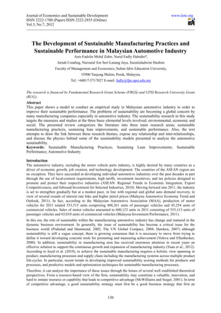 Journal of Economics and Sustainable Development                                                  www.iiste.org
ISSN 2222-1700 (Paper) ISSN 2222-2855 (Online)
Vol.3, No.7, 2012



   The Development of Sustainable Manufacturing Practices and
    Sustainable Performance in Malaysian Automotive Industry
                                Anis Fadzlin Mohd Zubir, Nurul Fadly Habidin*,
                     Juriah Conding, Nurzatul Ain Seri Lanang Jaya, Suzaituladwini Hashim
                   Faculty of Management and Economics, Sultan Idris Education University,
                                     35900 Tanjung Malim, Perak, Malaysia.
                              Tel: +60017-5717027 E-mail: fadly@fpe.upsi.edu.my


The research is financed by Fundamental Research Grant Scheme (FRGS) and UPSI Research University Grant
(RUG).
Abstract
This paper shows a model to conduct an empirical study in Malaysian automotive industry in order to
improve their sustainable performance. The problems of sustainability are becoming a global concern by
many manufacturing companies especially in automotive industry. The sustainability research in this study
targets the measures and studies at the three basic elemental levels involved; environmental, economic and
social. The presented review categorizes the literature into three main research areas; sustainable
manufacturing practices, sustaining lean improvements, and sustainable performance. Also, the text
attempts to draw the link between these research themes, expose any relationship and inter-relationships,
and discuss the physics behind some of the sustainability models presented to analyze the automotive
sustainability.
Keywords: Sustainable Manufacturing Practices; Sustaining Lean Improvements; Sustainable
Performance; Automotive Industry

Introduction
The automotive industry, including the motor vehicle parts industry, is highly desired by many countries as a
driver of economic growth, job creation, and technology development. The countries of the ASEAN region are
no exception. They have succeeded at developing individual automotive industries over the past decades in part
through the use of local-content requirements, high tariffs, investment incentives, and tax policies designed to
promote and protect their respective industries (ASEAN: Regional Trends in Economic Integration, Export
Competitiveness, and Inbound Investment for Selected Industries, 2010). Moving forward into 2011, the industry
is set to strengthen gradually but at a modest pace, in line with regional and global auto demand recovery, in
view of several rounds of interest rate hike and higher petrol prices (Malaysia Automotive Economy Trend and
Outlook, 2011). In fact, according to the Malaysian Automotive Association (MAA), production of motor
vehicles for 2011 totaled 533,515 units comprising 488,261 units of passenger vehicles and 45,254 units of
commercial vehicles. Sales of motor vehicles amounted to 600,123 units in 2011 consisting of 535,113 units of
passenger vehicles and 65,010 units of commercial vehicles (Malaysia Investment Performance, 2011).
In this era, the role of sustainable within the manufacturing automotive industry has change and matured in the
dynamic business environment. In generally, the issue of sustainability has become a critical issue for the
business world (Prahalad and Hammond, 2002; The UN Global Compact, 2004; Hawken, 2007) although
sustainability is still a vague concept, there is growing consensus that it is necessary to move from trying to
define it toward developing concrete tools for promoting and measuring achievement (Veleva and Ellenbecker,
2000). In addition, sustainability in manufacturing area has received enormous attention in recent years an
effective solution to support the continuous growth and expansion of manufacturing industry (Yuan et al., 2012).
According to Jayal et al. (2010), to achieve the sustainable manufacturing requires a holistic view spanning in
product, manufacturing processes and supply chain including the manufacturing systems across multiple product
life-cycles. In particular, recent trends in developing improved sustainability scoring methods for products and
processes, and predictive models and optimization techniques for sustainable manufacturing processes.
Therefore, it can analyze the importance of these issues through the lenses of several well established theoretical
perspectives. From a resource-based view of the firm, sustainability may constitute a valuable, innovation, and
hard to imitate resource or capability that leads to competitive advantage (McWilliams and Siegel, 2001). In term
of competitive advantage, a good sustainability strategy must first be a good business strategy that first an


                                                       130
 