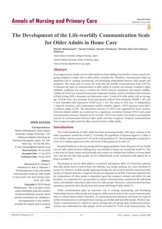 Remedy Publications LLC.
Annals of Nursing and Primary Care
2018 | Volume 1 | Issue 2 | Article 10061
The Development of the Life-worldly Communication Scale
for Older Adults in Home Care
OPEN ACCESS
*Correspondence:
Ritsuko Wakabayashi, Kanto Gakuin
University, College of Nursing, 1-50-
1 Mutsuura-Higashi, Kanazawa-ku
Yokohama Kanagawa, Japan, Tel: 236-
8503; Fax: +81-45-786-5761;
E-mail: ritsukow@kanto-gakuin.ac.jp
Received Date: 05 Jun 2018
Accepted Date: 11 Jun 2018
Published Date: 18 Jun 2018
Citation:
Wakabayashi R, Fukaya Y,
Yamakuma K, Sato S, Kitamura T.
The Development of the Life-worldly
Communication Scale for Older Adults
in Home Care. Ann Nurs Primary Care.
2018; 1(2): 1006.
Copyright © 2018 Ritsuko
Wakabayashi. This is an open access
article distributed under the Creative
Commons Attribution License, which
permits unrestricted use, distribution,
and reproduction in any medium,
provided the original work is properly
cited.
Research Article
Published: 18 Jun, 2018
Abstract
In an aging society, health care for older adults has been shifting from facility to home-based care,
giving caregivers a larger role in older adult’s everyday life. Therefore, communication plays an
important role in creating, maintaining, and developing relationships between older people and
caregivers. This study aims to create and verify the Life-worldly Communication Scale (LWCS),
to measure the types of communication in older adults in a home care setting. Cronbach’s alpha
reliability coefficient was used to confirm the LWCS internal consistency and analyze stability.
Validity of LWCS was assessed by principal component analysis, and by correlation with Activities
of Daily Living (ADL), dementia, and depression scales. A total of 24 older adults, with an average
age of 82.96 years were included. Seven participants suffered from dementia (HDSR ≤ 20), and
4 were Classified with Depression (CESD Score ≥ 16). The status of ADL was: 15 independent,
7 required assistance, and 2 participants needed complete support. LWCS question items had a
Cronbach’s alpha of 0.87. The theoretical construct of LWCS was supported by factor analysis.
Criterion-related validity was confirmed by a significant correlation between LWCS and actual
communication utterance duration by IC recorder. LWCS was found to be useful in assessing the
amount of communication between older adults and their caregivers. Frequent communication
from caregivers might positively affect mental activity in older adults.
Introduction
The world population of older adults has been increasing steadily, with Japan ranking as the
oldest population around the world [1]. Currently, the population of Japanese aged 65 or older is
34.61 million, which accounts for 27.3% of the total population [2]. This demographic is expected to
reach 36.57 million Japanese by 2025 and 39.4% of the population by 2055 [2].
Required healthcare is also increasing with the aging population. From this point of view, health
care for older adults has been shifting from care facilities to home care around the world [3]. This
is also true for Japan, where medical health and systems are shifting from facilities to home-based
care, with the aim that older people can live independently in the community with dignity for as
long as possible [4].
The purpose of care for older adults is to maintain and improve QOL [3]. It has been reported
that older adults want to control their own lifestyles (e.g: eating, smoking, etc.) and contribute to
society [5]. However, in older people requiring nursing care, the activities and the connections with
society are limited; therefore, caregivers become an important social link. It has been reported that
the independence of older people is dependent upon the caregiver's attitude and efforts [6] and
therefore, it is important for care providers to initiate communication, understand the individual
needs, and facilitate connections with society for older people. Moreover, communication has been
reported to positively affect the physical and mental well-being of older adults [7].
While communication plays an important role in creating, maintaining, and developing
relationships between older people and caregivers, little research exists on the actual communication
time or content between them. Therefore, we examined previous literature and found two types of
verbal communication occurring between nursing care facility staff and older people. The first type,
(Type I communication) is related to various nursing and care giving tasks (medical procedures,
routine care) undertaken by older people, which accounted for 75.9% of all communication. The
Ritsuko Wakabayashi1
*, Yasuko Fukaya1
, Kanako Yamakuma1
, Shinobu Sato2
and Takanori
Kitamura3
1
Kanto Gakuin University, College of Nursing, Japan
2
Dokkyo Medical University, School of Nursing, Japan
3
Tokai University Department of Law, Japan
 