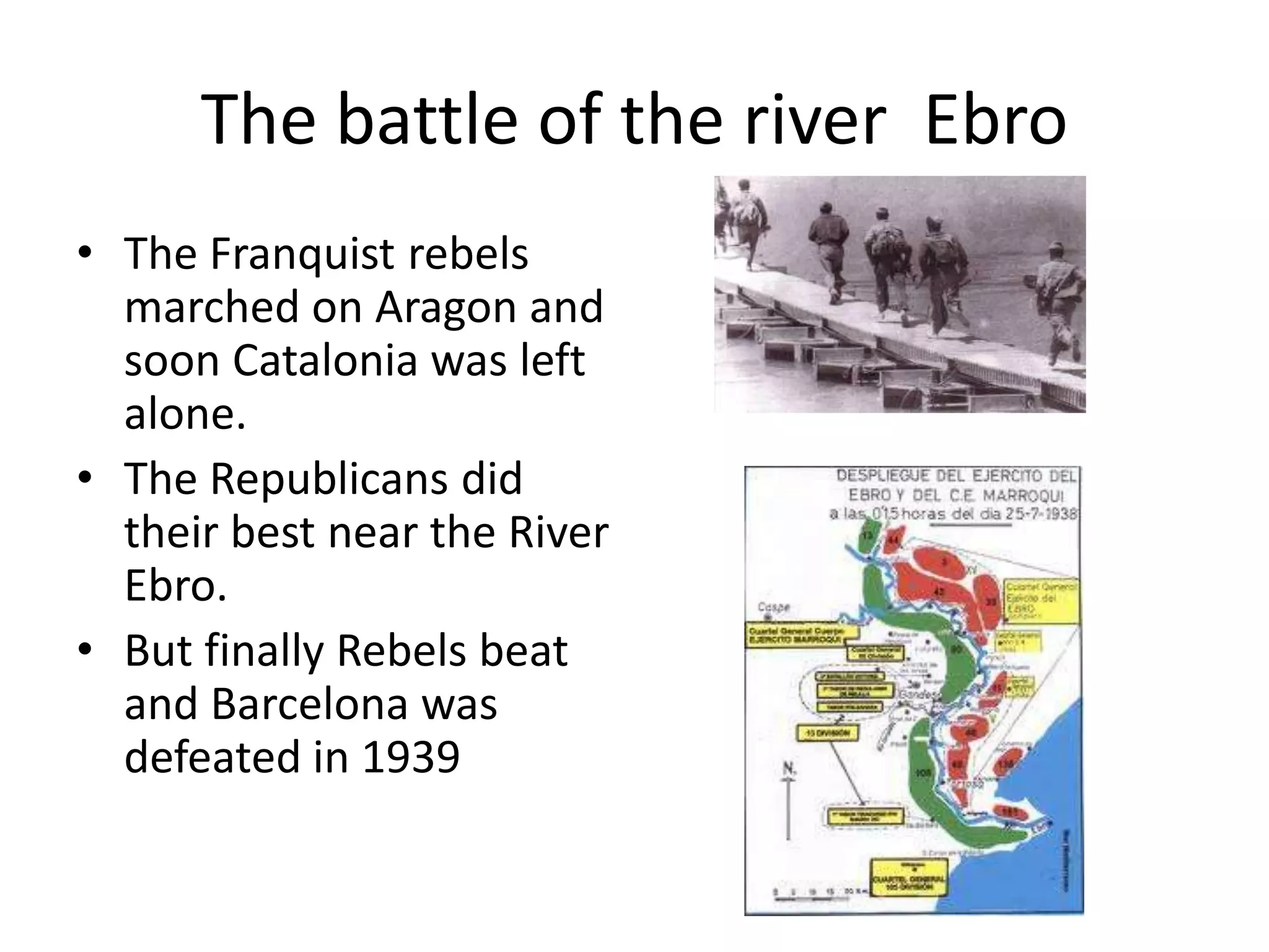 The battle of the river Ebro
• The Franquist rebels
  marched on Aragon and
  soon Catalonia was left
  alone.
• The Republicans did
  their best near the River
  Ebro.
• But finally Rebels beat
  and Barcelona was
  defeated in 1939
 