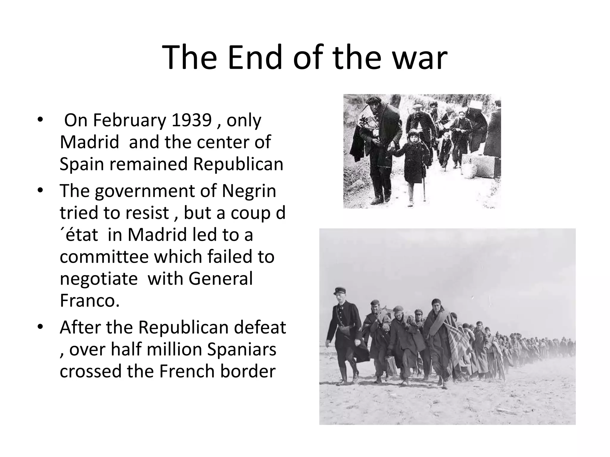 The End of the war
• On February 1939 , only
  Madrid and the center of
  Spain remained Republican
• The government of Negrin
  tried to resist , but a coup d
  ´état in Madrid led to a
  committee which failed to
  negotiate with General
  Franco.
• After the Republican defeat
  , over half million Spaniars
  crossed the French border
 