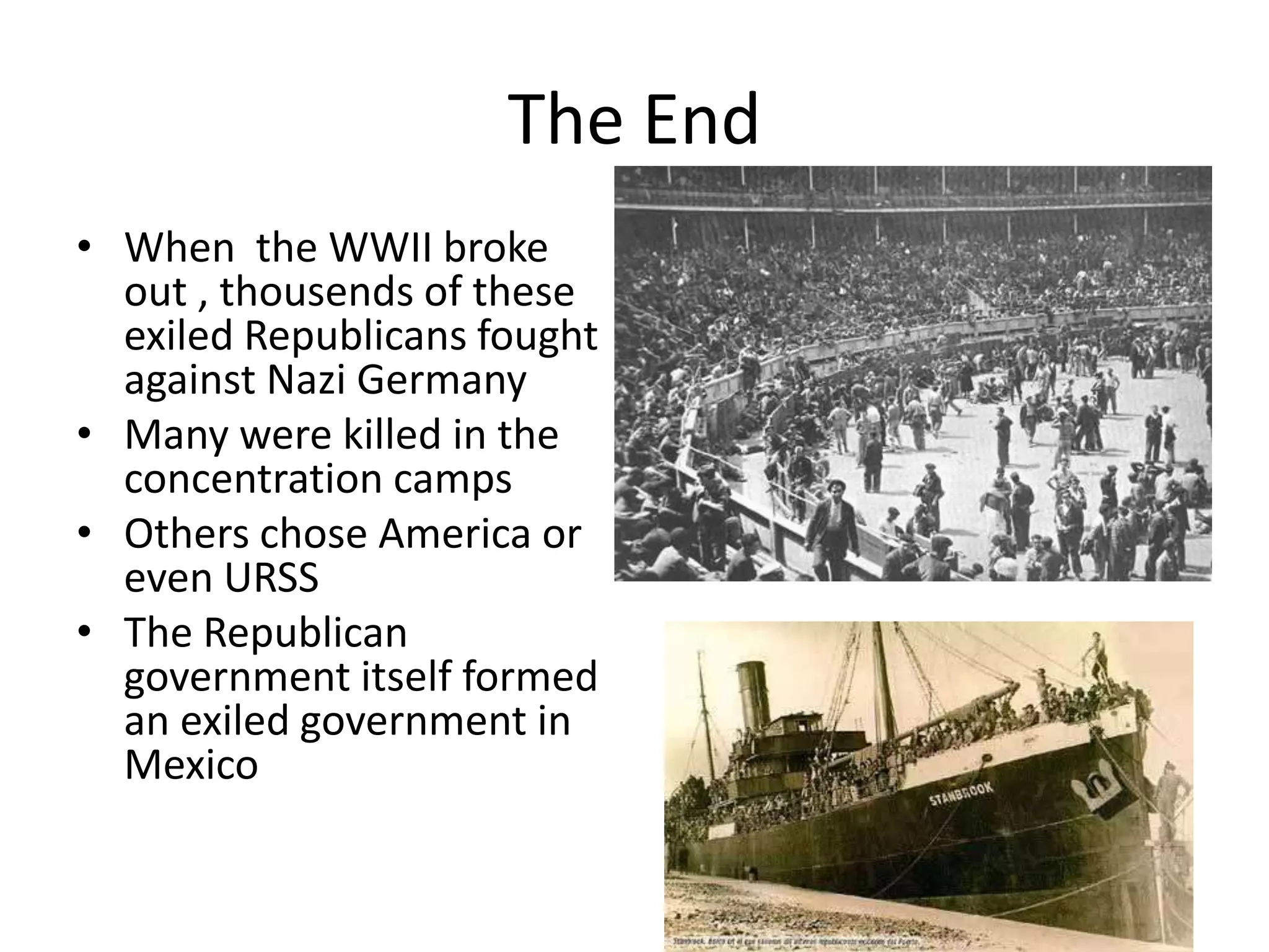 The End
• When the WWII broke
  out , thousends of these
  exiled Republicans fought
  against Nazi Germany
• Many were killed in the
  concentration camps
• Others chose America or
  even URSS
• The Republican
  government itself formed
  an exiled government in
  Mexico
 