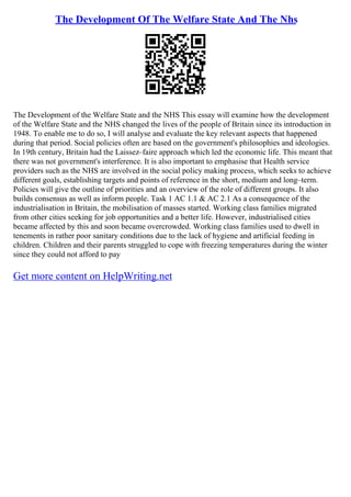 The Development Of The Welfare State And The Nhs
The Development of the Welfare State and the NHS This essay will examine how the development
of the Welfare State and the NHS changed the lives of the people of Britain since its introduction in
1948. To enable me to do so, I will analyse and evaluate the key relevant aspects that happened
during that period. Social policies often are based on the government's philosophies and ideologies.
In 19th century, Britain had the Laissez–faire approach which led the economic life. This meant that
there was not government's interference. It is also important to emphasise that Health service
providers such as the NHS are involved in the social policy making process, which seeks to achieve
different goals, establishing targets and points of reference in the short, medium and long–term.
Policies will give the outline of priorities and an overview of the role of different groups. It also
builds consensus as well as inform people. Task 1 AC 1.1 & AC 2.1 As a consequence of the
industrialisation in Britain, the mobilisation of masses started. Working class families migrated
from other cities seeking for job opportunities and a better life. However, industrialised cities
became affected by this and soon became overcrowded. Working class families used to dwell in
tenements in rather poor sanitary conditions due to the lack of hygiene and artificial feeding in
children. Children and their parents struggled to cope with freezing temperatures during the winter
since they could not afford to pay
Get more content on HelpWriting.net
 