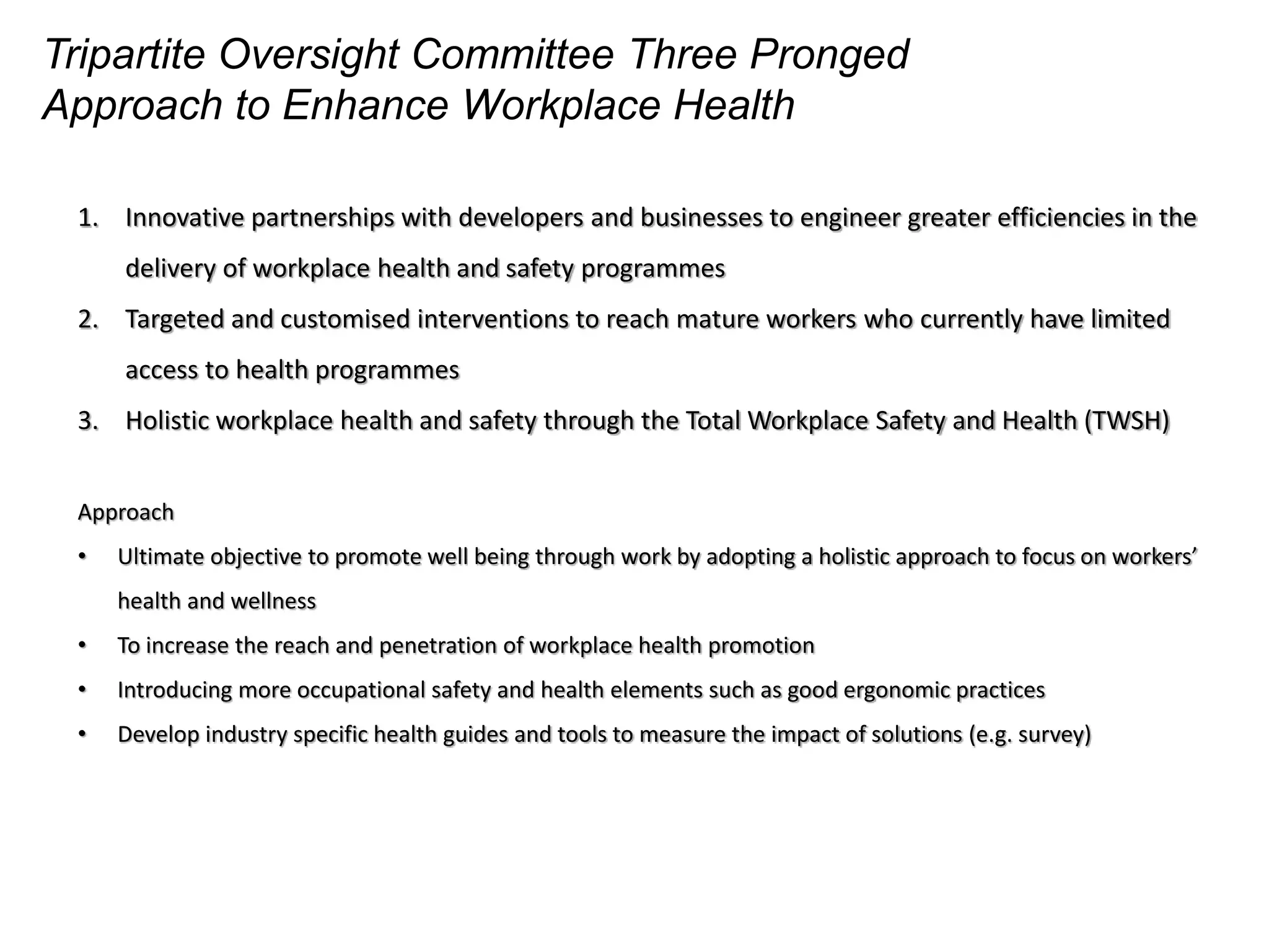 Tripartite Oversight Committee Three Pronged
Approach to Enhance Workplace Health
1. Innovative partnerships with developers and businesses to engineer greater efficiencies in the
delivery of workplace health and safety programmes
2. Targeted and customised interventions to reach mature workers who currently have limited
access to health programmes
3. Holistic workplace health and safety through the Total Workplace Safety and Health (TWSH)
Approach
• Ultimate objective to promote well being through work by adopting a holistic approach to focus on workers’
health and wellness
• To increase the reach and penetration of workplace health promotion
• Introducing more occupational safety and health elements such as good ergonomic practices
• Develop industry specific health guides and tools to measure the impact of solutions (e.g. survey)
 