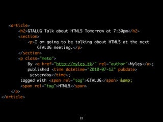 <article>
       <h2>GTALUG Talk about HTML5 Tomorrow at 7:30pm</h2>
       <section>
            <p>I am going to be talking about HTML5 at the next
                GTALUG meeting.</p>
       </section>
       <p class="meta">
            By <a href="http://myles.tk/" rel="author">Myles</a>;
            published <time datetime="2010-07-12" pubdate>
             yesterday</time>;
        tagged with <span rel="tag">GTALUG</span> &amp;
         <span rel="tag">HTML5</span>.
    </p>
</article>




                                 22
 