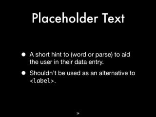Placeholder Text

•   A short hint to (word or parse) to aid
    the user in their data entry.

•   Shouldn’t be used as an alternative to
    <label>.




                     24
 