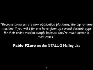 “Because browsers are now application platforms, ‘the big runtime
 machine’ if you will. I for one have given up several desktop apps
  for their online version, simply because they're much better in
                              most cases.”

         Fabio FZero on the GTALUG Mailing List




                                 4
 