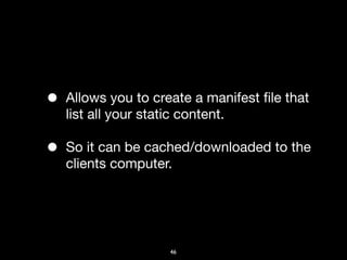 •   Allows you to create a manifest ﬁle that
    list all your static content.

•   So it can be cached/downloaded to the
    clients computer.




                     46
 