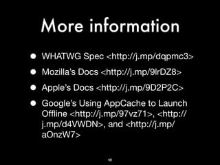 More information
•   WHATWG Spec <http://j.mp/dqpmc3>

•   Mozilla’s Docs <http://j.mp/9lrDZ8>

•   Apple’s Docs <http://j.mp/9D2P2C>

•   Google’s Using AppCache to Launch
    Ofﬂine <http://j.mp/97vz71>, <http://
    j.mp/d4VWDN>, and <http://j.mp/
    aOnzW7>

                    48
 