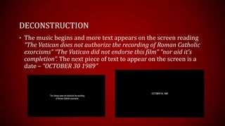 DECONSTRUCTION
• The music begins and more text appears on the screen reading
 “The Vatican does not authorize the recording of Roman Catholic
 exorcisms” “The Vatican did not endorse this film” “nor aid it’s
 completion”. The next piece of text to appear on the screen is a
 date – “OCTOBER 30 1989”
 