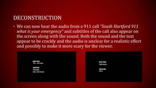 DECONSTRUCTION
• We can now hear the audio from a 911 call “South Hartford 911
 what is your emergency” and subtitles of the call also appear on
 the screen along with the sound. Both the sound and the text
 appear to be crackly and the audio is unclear for a realistic effect
 and possibly to make it more scary for the viewer.
 