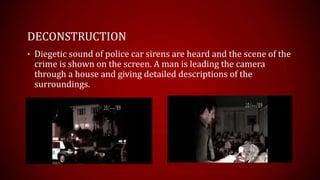 DECONSTRUCTION
• Diegetic sound of police car sirens are heard and the scene of the
 crime is shown on the screen. A man is leading the camera
 through a house and giving detailed descriptions of the
 surroundings.
 