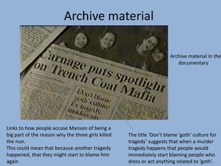 Archive material in the
documentary
The title ‘Don’t blame ‘goth’ culture for
tragedy’ suggests that when a murder
tragedy happens that people would
immediately start blaming people who
dress or act anything related to ‘goth’.
Links to how people accuse Manson of being a
big part of the reason why the three girls killed
the nun.
This could mean that because another tragedy
happened, that they might start to blame him
again
Archive material
 