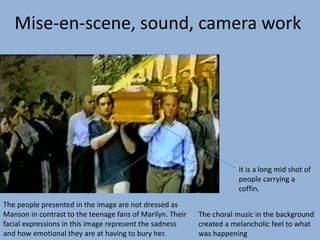 The choral music in the background
created a melancholic feel to what
was happening
The people presented in the image are not dressed as
Manson in contrast to the teenage fans of Marilyn. Their
facial expressions in this image represent the sadness
and how emotional they are at having to bury her.
It is a long mid shot of
people carrying a
coffin.
Mise-en-scene, sound, camera work
 