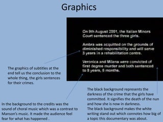 The graphics of subtitles at the
end tell us the conclusion to the
whole thing, the girls sentences
for their crimes.
In the background to the credits was the
sound of choral music which was a contrast to
Manson’s music. It made the audience feel
fear for what has happened .
The black background represents the
darkness of the crime that the girls have
committed. It signifies the death of the nun
and how she is now in darkness.
The black background makes the white
writing stand out which connotes how big of
a topic this documentary was about.
Graphics
 