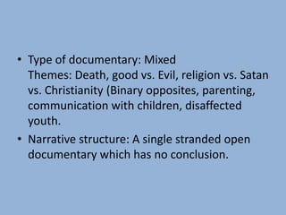 • Type of documentary: Mixed
Themes: Death, good vs. Evil, religion vs. Satan
vs. Christianity (Binary opposites, parenting,
communication with children, disaffected
youth.
• Narrative structure: A single stranded open
documentary which has no conclusion.
 