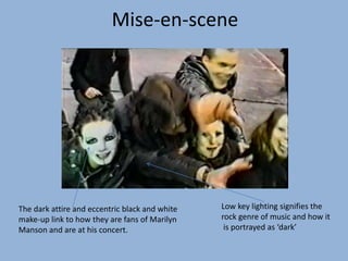 Low key lighting signifies the
rock genre of music and how it
is portrayed as ‘dark’
The dark attire and eccentric black and white
make-up link to how they are fans of Marilyn
Manson and are at his concert.
Mise-en-scene
 