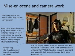 Manson is in a mid shot whilst
giving direct address to the
audience, making him seem
confident and not ‘sketchy’
which would further peoples
opinions on him being an
influence to the killing.
The background in this
shot is rather bare and not
very personal
Low key lighting reflects Manson's persona yet it also
makes him seem darker which could lead the audience
watching the DVD to believe that he overall is dark and
that maybe his dark nature influenced the girls into
killing the nun.
People being
interviewed are mainly
on the left or right of
the screen
Mise-en-scene and camera work
 