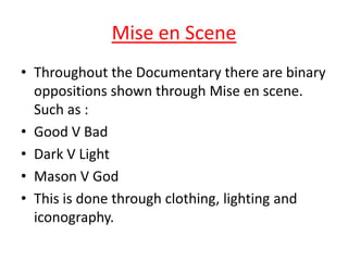 Mise en Scene
• Throughout the Documentary there are binary
oppositions shown through Mise en scene.
Such as :
• Good V Bad
• Dark V Light
• Mason V God
• This is done through clothing, lighting and
iconography.

 