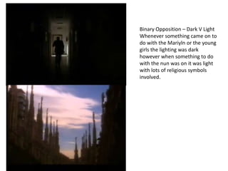 Binary Opposition – Dark V Light
Whenever something came on to
do with the Mariyln or the young
girls the lighting was dark
however when something to do
with the nun was on it was light
with lots of religious symbols
involved.

 