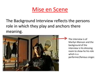 Mise en Scene
The Background Interview reflects the persons
role in which they play and anchors there
meaning.
The interview is of
Marilyn Manson and the
background of the
interview is his dressing
room to show he his role
which is a
performer/famous singer.

 