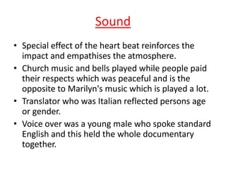 Sound
• Special effect of the heart beat reinforces the
impact and empathises the atmosphere.
• Church music and bells played while people paid
their respects which was peaceful and is the
opposite to Marilyn's music which is played a lot.
• Translator who was Italian reflected persons age
or gender.
• Voice over was a young male who spoke standard
English and this held the whole documentary
together.

 