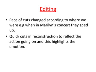 Editing
• Pace of cuts changed according to where we
were e.g when in Marilyn's concert they sped
up.
• Quick cuts in reconstruction to reflect the
action going on and this highlights the
emotion.

 