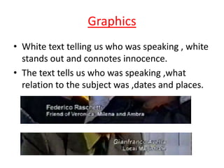 Graphics
• White text telling us who was speaking , white
stands out and connotes innocence.
• The text tells us who was speaking ,what
relation to the subject was ,dates and places.

 
