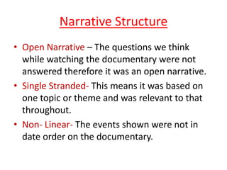 Narrative Structure
• Open Narrative – The questions we think
while watching the documentary were not
answered therefore it was an open narrative.
• Single Stranded- This means it was based on
one topic or theme and was relevant to that
throughout.
• Non- Linear- The events shown were not in
date order on the documentary.

 