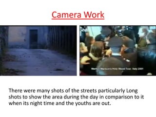 Camera Work

There were many shots of the streets particularly Long
shots to show the area during the day in comparison to it
when its night time and the youths are out.

 