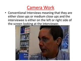 Camera Work
• Conventional Interviews meaning that they are
either close ups or medium close ups and the
interviewee is either on the left or right side of
the screen looking at the interviewer.

 