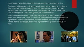 The camera work in this documentary features camera shots like: 
The handheld camera following Marilyn Manson makes the audience 
feel as if they are interviewing him. Establishing shot this shows the 
location and sets the scene where the crime took place. There are 
also tracking shots used throughout the documentary. 
The interviews in the documentary are framed in the conventional 
way, with a medium close up and the interviewee either placed to the 
right or left, the only difference is when Manson is interviewed, it is 
filmed from a low angle, this could represent how people look up to 
him. 
 