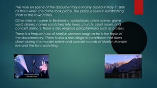 The mise en scene of the documentary is mainly based in Italy in 2001 
as this is when the crime took place. The place is seen in establishing 
shots or the town/cities. 
Other mise en scene is: Bedrooms, workplaces, crime scene, grave 
yard, diaries, names scratched into trees, church, court rooms and 
concert arena’s. There is also religious paraphernalia such as crosses. 
There is a frequent use of Marilyn Manson songs as he is the topic of 
the documentary. There is also a non-diegetic heartbeat that slows 
down during the murder scene and concert sounds of Marilyn Manson 
live and the fans watching. 
 
