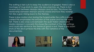 The editing is fast cuts to keep the audience engaged, there is also a 
montage of mug shots to open the documentary up. There is shot 
reverse shot between Marylyn Manson and his fans. This shows the 
relationship between Manson and his crowd and how they worship 
him like a god, linking back to the themes. 
There is slow motion shot during the funeral while the coffin is being 
carried this emphasises the emotion of the scene and loss the town 
felt. There is also cross cuts between the quiet Italian streets and 
Marilyn Manson’s concerts this shows the contrast of the two settings 
and could also reinforce the theme of good vs evil. There is also zoom 
shots of the devil symbols this links with the narrative of the 
documentary. 
 
 